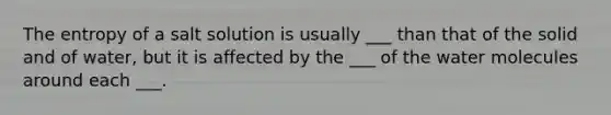 The entropy of a salt solution is usually ___ than that of the solid and of water, but it is affected by the ___ of the water molecules around each ___.
