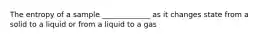 The entropy of a sample _____________ as it changes state from a solid to a liquid or from a liquid to a gas