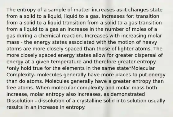 The entropy of a sample of matter increases as it changes state from a solid to a liquid, liquid to a gas. Increases for: transition from a solid to a liquid transition from a solid to a gas transition from a liquid to a gas an increase in the number of moles of a gas during a chemical reaction. Increases with increasing molar mass - the energy states associated with the motion of heavy atoms are more closely spaced than those of lighter atoms. The more closely spaced energy states allow for greater dispersal of energy at a given temperature and therefore greater entropy. *only hold true for the elements in the same state*Molecular Complexity- molecules generally have more places to put energy than do atoms. Molecules generally have a greater entropy than free atoms. When molecular complexity and molar mass both increase, molar entropy also increases, as demonstrated Dissolution - dissolution of a crystalline solid into solution usually results in an increase in entropy.