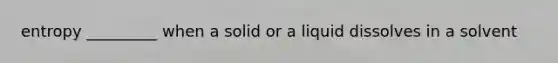 entropy _________ when a solid or a liquid dissolves in a solvent