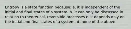 Entropy is a state function because: a. it is independent of the initial and final states of a system. b. it can only be discussed in relation to theoretical, reversible processes c. it depends only on the initial and final states of a system. d. none of the above