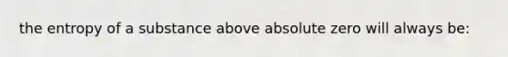 the entropy of a substance above absolute zero will always be: