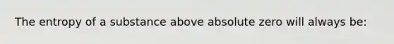 The entropy of a substance above absolute zero will always be: