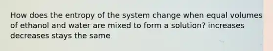 How does the entropy of the system change when equal volumes of ethanol and water are mixed to form a solution? increases decreases stays the same