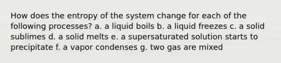 How does the entropy of the system change for each of the following processes? a. a liquid boils b. a liquid freezes c. a solid sublimes d. a solid melts e. a supersaturated solution starts to precipitate f. a vapor condenses g. two gas are mixed