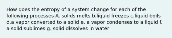 How does the entropy of a system change for each of the following processes A. solids melts b.liquid freezes c.liquid boils d.a vapor converted to a solid e. a vapor condenses to a liquid f. a solid sublimes g. solid dissolves in water