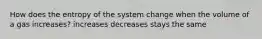 How does the entropy of the system change when the volume of a gas increases? increases decreases stays the same