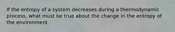 If the entropy of a system decreases during a thermodynamic process, what must be true about the change in the entropy of the environment