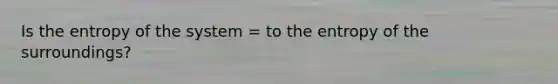 Is the entropy of the system = to the entropy of the surroundings?