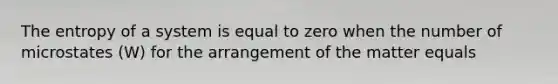 The entropy of a system is equal to zero when the number of microstates (W) for the arrangement of the matter equals