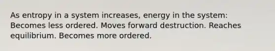 As entropy in a system increases, energy in the system: Becomes less ordered. Moves forward destruction. Reaches equilibrium. Becomes more ordered.