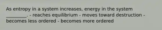 As entropy in a system increases, energy in the system _________. - reaches equilibrium - moves toward destruction - becomes less ordered - becomes more ordered