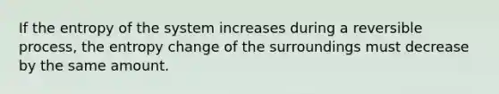 If the entropy of the system increases during a reversible process, the entropy change of the surroundings must decrease by the same amount.