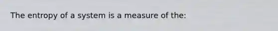 The entropy of a system is a measure of the: