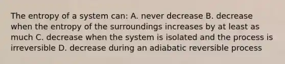 The entropy of a system can: A. never decrease B. decrease when the entropy of the surroundings increases by at least as much C. decrease when the system is isolated and the process is irreversible D. decrease during an adiabatic reversible process