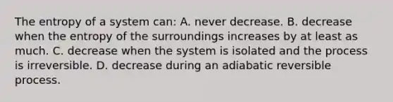 The entropy of a system can: A. never decrease. B. decrease when the entropy of the surroundings increases by at least as much. C. decrease when the system is isolated and the process is irreversible. D. decrease during an adiabatic reversible process.