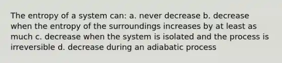 The entropy of a system can: a. never decrease b. decrease when the entropy of the surroundings increases by at least as much c. decrease when the system is isolated and the process is irreversible d. decrease during an adiabatic process