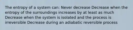 The entropy of a system can: Never decrease Decrease when the entropy of the surroundings increases by at least as much Decrease when the system is isolated and the process is irreversible Decrease during an adiabatic reversible process