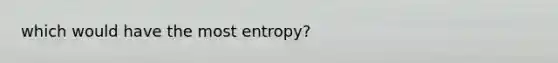 which would have the most entropy?