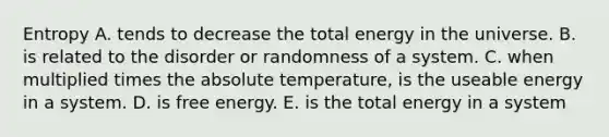 Entropy A. tends to decrease the total energy in the universe. B. is related to the disorder or randomness of a system. C. when multiplied times the absolute temperature, is the useable energy in a system. D. is free energy. E. is the total energy in a system