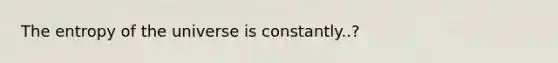 The entropy of the universe is constantly..?