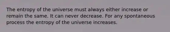 The entropy of the universe must always either increase or remain the same. It can never decrease. For any spontaneous process the entropy of the universe increases.