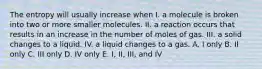 The entropy will usually increase when I. a molecule is broken into two or more smaller molecules. II. a reaction occurs that results in an increase in the number of moles of gas. III. a solid changes to a liquid. IV. a liquid changes to a gas. A. I only B. II only C. III only D. IV only E. I, II, III, and IV