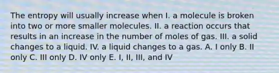 The entropy will usually increase when I. a molecule is broken into two or more smaller molecules. II. a reaction occurs that results in an increase in the number of moles of gas. III. a solid changes to a liquid. IV. a liquid changes to a gas. A. I only B. II only C. III only D. IV only E. I, II, III, and IV