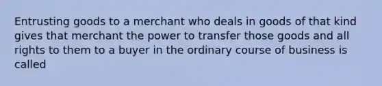 Entrusting goods to a merchant who deals in goods of that kind gives that merchant the power to transfer those goods and all rights to them to a buyer in the ordinary course of business is called