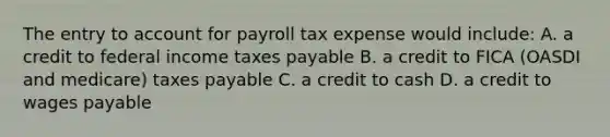 The entry to account for payroll tax expense would include: A. a credit to federal income taxes payable B. a credit to FICA (OASDI and medicare) taxes payable C. a credit to cash D. a credit to wages payable