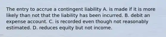 The entry to accrue a contingent liability A. is made if it is more likely than not that the liability has been incurred. B. debit an expense account. C. is recorded even though not reasonably estimated. D. reduces equity but not income.