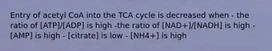 Entry of acetyl CoA into the TCA cycle is decreased when - the ratio of [ATP]/[ADP] is high -the ratio of [NAD+]/[NADH] is high - [AMP] is high - [citrate] is low - [NH4+] is high