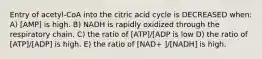 Entry of acetyl-CoA into the citric acid cycle is DECREASED when: A) [AMP] is high. B) NADH is rapidly oxidized through the respiratory chain. C) the ratio of [ATP]/[ADP is low D) the ratio of [ATP]/[ADP] is high. E) the ratio of [NAD+ ]/[NADH] is high.