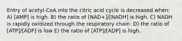 Entry of acetyl-CoA into the citric acid cycle is decreased when: A) [AMP] is high. B) the ratio of [NAD+]/[NADH] is high. C) NADH is rapidly oxidized through the respiratory chain. D) the ratio of [ATP]/[ADP] is low E) the ratio of [ATP]/[ADP] is high.