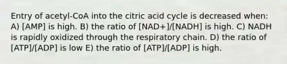 Entry of acetyl-CoA into the citric acid cycle is decreased when: A) [AMP] is high. B) the ratio of [NAD+]/[NADH] is high. C) NADH is rapidly oxidized through the respiratory chain. D) the ratio of [ATP]/[ADP] is low E) the ratio of [ATP]/[ADP] is high.