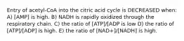 Entry of acetyl-CoA into the citric acid cycle is DECREASED when: A) [AMP] is high. B) NADH is rapidly oxidized through the respiratory chain. C) the ratio of [ATP]/[ADP is low D) the ratio of [ATP]/[ADP] is high. E) the ratio of [NAD+]/[NADH] is high.