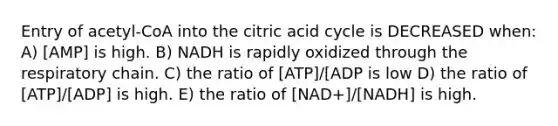 Entry of acetyl-CoA into the citric acid cycle is DECREASED when: A) [AMP] is high. B) NADH is rapidly oxidized through the respiratory chain. C) the ratio of [ATP]/[ADP is low D) the ratio of [ATP]/[ADP] is high. E) the ratio of [NAD+]/[NADH] is high.