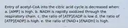 Entry of acetyl-CoA into the citric acid cycle is decreased when: a. [AMP] is high. b. NADH is rapidly oxidized through the respiratory chain. c. the ratio of [ATP]/[ADP is low d. the ratio of [ATP]/[ADP] is high. e. the ratio of [NAD+]/[NADH] is high.