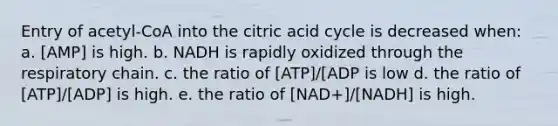 Entry of acetyl-CoA into the citric acid cycle is decreased when: a. [AMP] is high. b. NADH is rapidly oxidized through the respiratory chain. c. the ratio of [ATP]/[ADP is low d. the ratio of [ATP]/[ADP] is high. e. the ratio of [NAD+]/[NADH] is high.