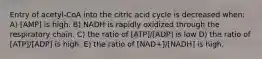 Entry of acetyl-CoA into the citric acid cycle is decreased when: A) [AMP] is high. B) NADH is rapidly oxidized through the respiratory chain. C) the ratio of [ATP]/[ADP] is low D) the ratio of [ATP]/[ADP] is high. E) the ratio of [NAD+]/[NADH] is high.