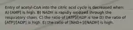 Entry of acetyl-CoA into the citric acid cycle is decreased when: A) [AMP] is high. B) NADH is rapidly oxidized through the respiratory chain. C) the ratio of [ATP]/[ADP is low D) the ratio of [ATP]/[ADP] is high. E) the ratio of [NAD+]/[NADH] is high.