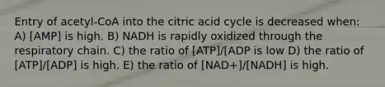 Entry of acetyl-CoA into the citric acid cycle is decreased when: A) [AMP] is high. B) NADH is rapidly oxidized through the respiratory chain. C) the ratio of [ATP]/[ADP is low D) the ratio of [ATP]/[ADP] is high. E) the ratio of [NAD+]/[NADH] is high.