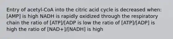 Entry of acetyl-CoA into the citric acid cycle is decreased when: [AMP] is high NADH is rapidly oxidized through the respiratory chain the ratio of [ATP]/[ADP is low the ratio of [ATP]/[ADP] is high the ratio of [NAD+]/[NADH] is high