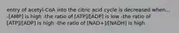 entry of acetyl-CoA into the citric acid cycle is decreased when... -[AMP] is high -the ratio of [ATP]/[ADP] is low -the ratio of [ATP]/[ADP] is high -the ratio of [NAD+]/[NADH] is high