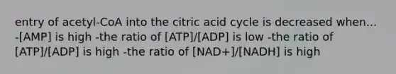 entry of acetyl-CoA into the citric acid cycle is decreased when... -[AMP] is high -the ratio of [ATP]/[ADP] is low -the ratio of [ATP]/[ADP] is high -the ratio of [NAD+]/[NADH] is high