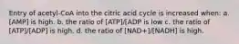 Entry of acetyl-CoA into the citric acid cycle is increased when: a. [AMP] is high. b. the ratio of [ATP]/[ADP is low c. the ratio of [ATP]/[ADP] is high. d. the ratio of [NAD+]/[NADH] is high.