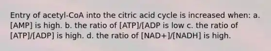 Entry of acetyl-CoA into the citric acid cycle is increased when: a. [AMP] is high. b. the ratio of [ATP]/[ADP is low c. the ratio of [ATP]/[ADP] is high. d. the ratio of [NAD+]/[NADH] is high.