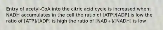 Entry of acetyl-CoA into the citric acid cycle is increased when: NADH accumulates in the cell the ratio of [ATP]/[ADP] is low the ratio of [ATP]/[ADP] is high the ratio of [NAD+]/[NADH] is low