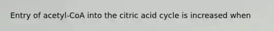 Entry of acetyl-CoA into the citric acid cycle is increased when