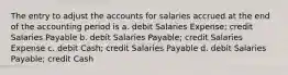 The entry to adjust the accounts for salaries accrued at the end of the accounting period is a. debit Salaries Expense; credit Salaries Payable b. debit Salaries Payable; credit Salaries Expense c. debit Cash; credit Salaries Payable d. debit Salaries Payable; credit Cash